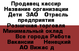 Продавец-кассир › Название организации ­ Дети, ЗАО › Отрасль предприятия ­ Розничная торговля › Минимальный оклад ­ 27 000 - Все города Работа » Вакансии   . Ненецкий АО,Вижас д.